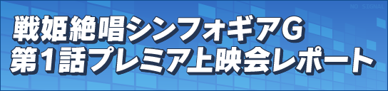 戦姫絶唱シンフォギアＧ　第１話プレミア上映会レポート